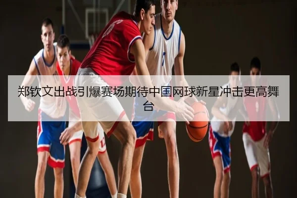 郑钦文出战引爆赛场期待中国网球新星冲击更高舞台
