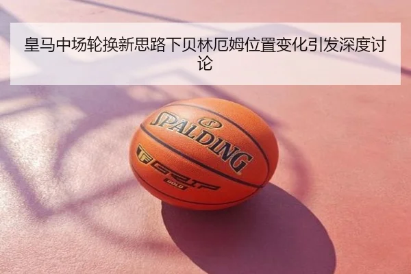 皇马中场轮换新思路下贝林厄姆位置变化引发深度讨论
