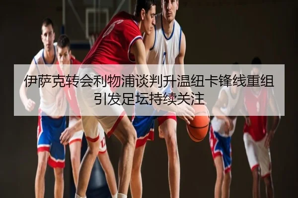 伊萨克转会利物浦谈判升温纽卡锋线重组引发足坛持续关注