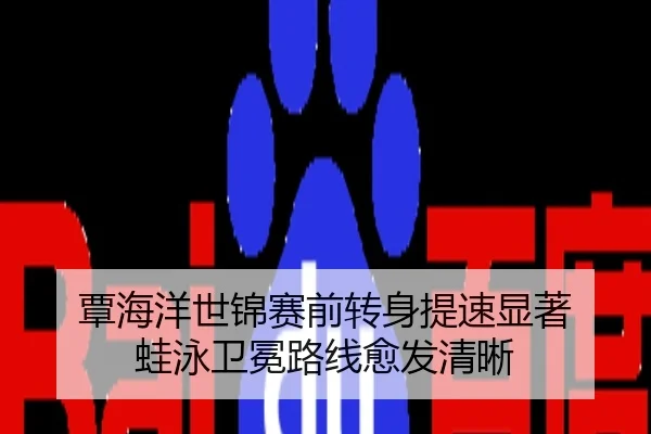 覃海洋世锦赛前转身提速显著 蛙泳卫冕路线愈发清晰