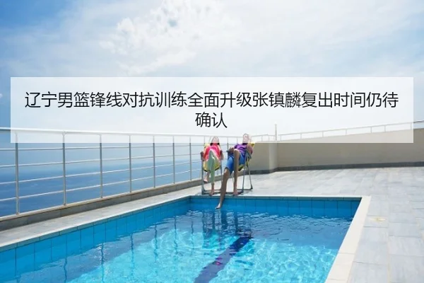辽宁男篮锋线对抗训练全面升级张镇麟复出时间仍待确认