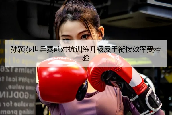 孙颖莎世乒赛前对抗训练升级反手衔接效率受考验