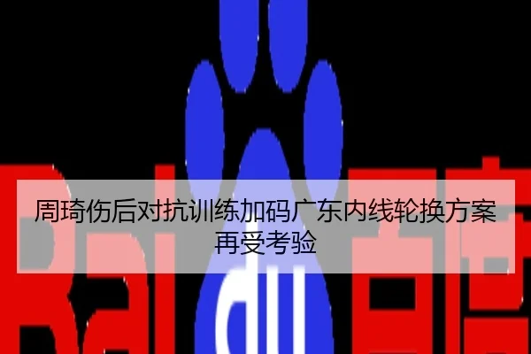 周琦伤后对抗训练加码广东内线轮换方案再受考验