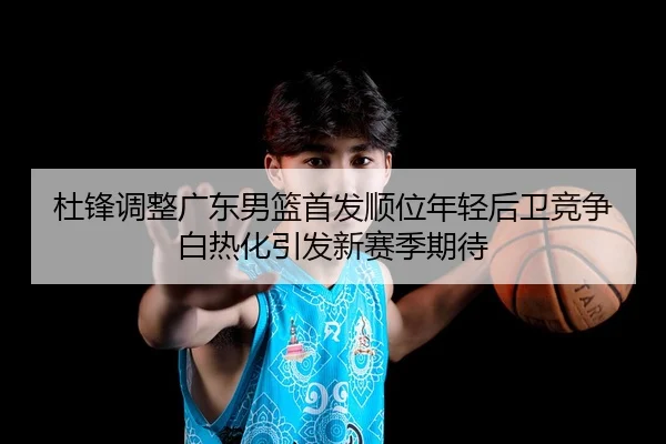 杜锋调整广东男篮首发顺位年轻后卫竞争白热化引发新赛季期待