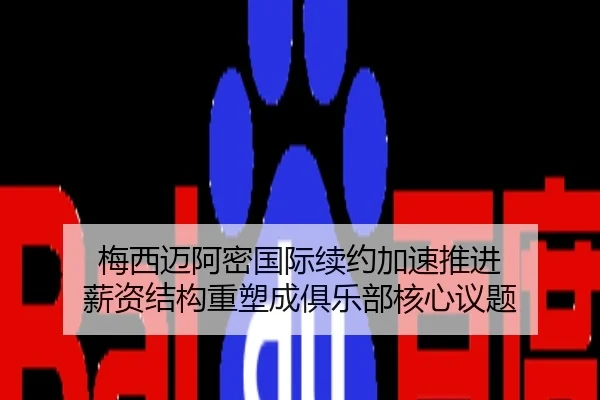 梅西迈阿密国际续约加速推进 薪资结构重塑成俱乐部核心议题