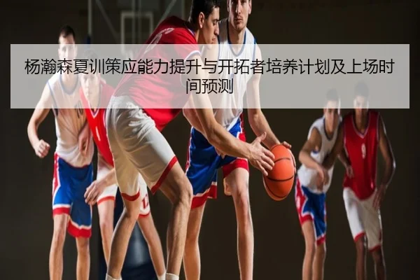 杨瀚森夏训策应能力提升与开拓者培养计划及上场时间预测