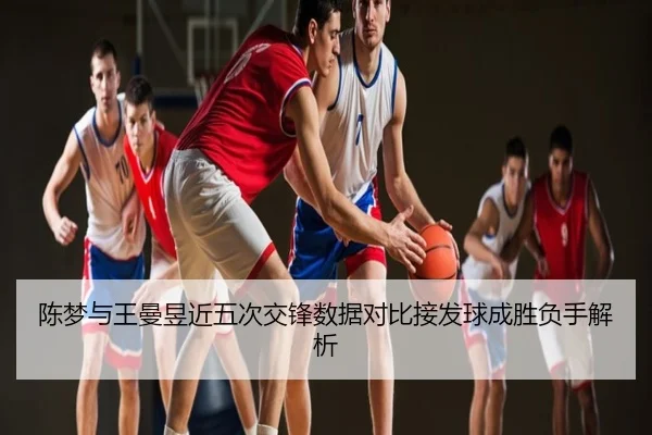 陈梦与王曼昱近五次交锋数据对比接发球成胜负手解析